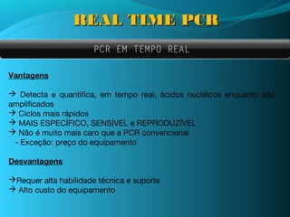 REAL TIME PCR
                      PCR EM TEMPO REAL

Vantagens

 Detecta e quantifica, em tempo real, ácidos nucléicos enquanto são
amplificados
 Ciclos mais rápidos
 MAIS ESPECÍFICO, SENSÍVEL e REPRODUZÍVEL
 Não é muito mais caro que a PCR convencional
 - Exceção: preço do equipamento

Desvantagens

Requer alta habilidade técnica e suporte
 Alto custo do equipamento
 