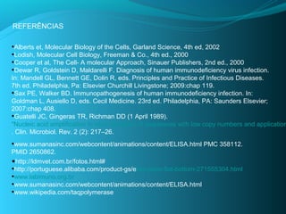 REFERÊNCIAS

•Alberts et, Molecular Biology of the Cells, Garland Science, 4th ed, 2002
•Lodish, Molecular Cell Biology, Freeman & Co., 4th ed., 2000
•Cooper et al, The Cell- A molecular Approach, Sinauer Publishers, 2nd ed., 2000
•Dewar R, Goldstein D, Maldarelli F. Diagnosis of human immunodeficiency virus infection.
In: Mandell GL, Bennett GE, Dolin R, eds. Principles and Practice of Infectious Diseases.
7th ed. Philadelphia, Pa: Elsevier Churchill Livingstone; 2009:chap 119.
•Sax PE, Walker BD. Immunopathogenesis of human immunodeficiency infection. In:
Goldman L, Ausiello D, eds. Cecil Medicine. 23rd ed. Philadelphia, PA: Saunders Elsevier;
2007:chap 408.
•Guatelli JC, Gingeras TR, Richman DD (1 April 1989).
"Nucleic acid amplification in vitro: detection of sequences with low copy numbers and application
. Clin. Microbiol. Rev. 2 (2): 217–26.
•www.sumanasinc.com/webcontent/animations/content/ELISA.html PMC 358112.
PMID 2650862.
•http://ldmvet.com.br/fotos.html#
•http://portuguese.alibaba.com/product-gs/elisa-plate-flat-bottom-271555304.html
•www.labimuno.org.br
•www.sumanasinc.com/webcontent/animations/content/ELISA.html
•www.wikipedia.com/taqpolymerase
 