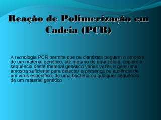 Reação de Polimerização em
       Cadeia (PCR)

A tecnologia PCR permite que os cientistas peguem a amostra
de um material genético, até mesmo de uma célula, copiem a
sequência deste material genético várias vezes e gere uma
amostra suficiente para detectar a presença ou ausência de
um vírus específico, de uma bactéria ou qualquer sequência
de um material genético
 