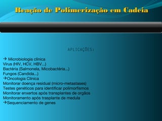Reação de Polimerização em Cadeia




                                  APLICAÇÕES:

 Microbiologia clínica
Vírus (HIV, HCV, HBV...)
Bactéria (Salmonela, Micobactéria...)
Fungos (Candida...)
Oncologia Clínica
Monitorar doença residual (micro-metastases)
Testes genéticos para identificar polimorfismos
Monitorar enxertos após transplantes de orgãos
Monitoramento após trasplante de medula
Sequenciamento de genes
 