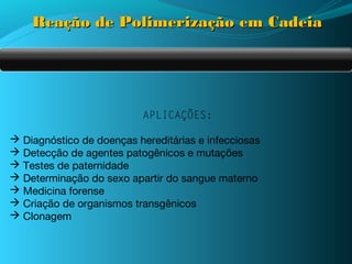Reação de Polimerização em Cadeia




                           APLICAÇÕES:

 Diagnóstico de doenças hereditárias e infecciosas
 Detecção de agentes patogênicos e mutações
 Testes de paternidade
 Determinação do sexo apartir do sangue materno
 Medicina forense
 Criação de organismos transgênicos
 Clonagem
 
