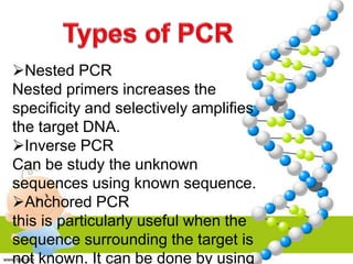 Nested PCR
Nested primers increases the
specificity and selectively amplifies
the target DNA.
Inverse PCR
Can be study the unknown
sequences using known sequence.
Anchored PCR
this is particularly useful when the
sequence surrounding the target is
not known. It can be done by using
 