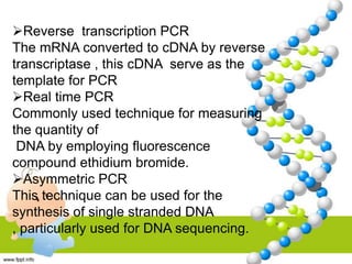 Reverse transcription PCR
The mRNA converted to cDNA by reverse
transcriptase , this cDNA serve as the
template for PCR
Real time PCR
Commonly used technique for measuring
the quantity of
DNA by employing fluorescence
compound ethidium bromide.
Asymmetric PCR
This technique can be used for the
synthesis of single stranded DNA
, particularly used for DNA sequencing.
 
