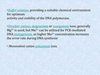 •Buffer solution, providing a suitable chemical environment
for optimum
activity and stability of the DNA polymerase.
•Divalent cations, magnesium or manganese ions; generally
Mg2+ is used, but Mn2+ can be utilized for PCR-mediated
DNA mutagenesis, as higher Mn2+ concentration increases
the error rate during DNA synthesis.
• Monovalent cation potassium ions.
 