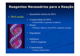 Reagentes Necessários para a Reação
•  DNA molde

•  Quantidade mínima de DNA
•  Complexidade do DNA
–  De plasmídeos a genomas completos

•  Pureza
–  Proteínas, lipídeos, outro DNA, reagentes extração

•  Degradação
•  Inibidores
- EDTA, heparina
•  Contaminação
–  Produtos amplificados

 