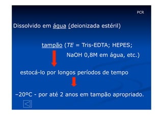 PCR

Dissolvido em água (deionizada estéril)
tampão (TE = Tris-EDTA; HEPES;
NaOH 0,8M em água, etc.)
estocá-lo por longos períodos de tempo

–20ºC - por até 2 anos em tampão apropriado.

 
