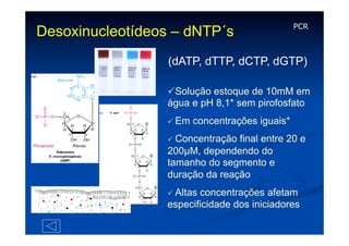 Desoxinucleotídeos – dNTP´s

PCR

(dATP, dTTP, dCTP, dGTP)
PSolução estoque de 10mM em
água e pH 8,1* sem pirofosfato
P Em

concentrações iguais*

P Concentração

final entre 20 e
200µM, dependendo do
tamanho do segmento e
duração da reação
P Altas

concentrações afetam
especificidade dos iniciadores

 