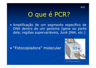 PCR

O que é PCR?
•  Amplificação de um segmento específico de
DNA dentro de um genoma (gene ou parte
dele, regiões supervariáveis, Junk DNA, etc.)

•  “Fotocopiadora” molecular

Fonte: www.genomics.agilent.com 

 
