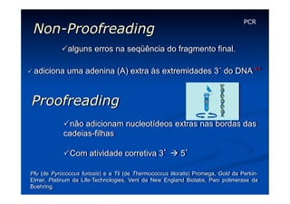 Non-Proofreading

PCR

Palguns erros na seqüência do fragmento final.
P adiciona

uma adenina (A) extra às extremidades 3´ do DNA **

Proofreading
P não adicionam nucleotídeos extras nas bordas das
cadeias-filhas
P Com atividade corretiva 3’ à 5’
Pfu (de Pyrococcus furiosis) e a Tli (de Thermococcus litoralis) Promega, Gold da PerkinElmer, Platinum da Life-Technologies, Vent da New England Biolabs, Pwo polimerase da
Boehring.

 