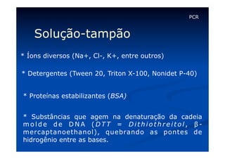 PCR

Solução-tampão
* Íons diversos (Na+, Cl-, K+, entre outros)
* Detergentes (Tween 20, Triton X-100, Nonidet P-40)
* Proteínas estabilizantes (BSA)
* Substâncias que agem na denaturação da cadeia
molde de DNA (DTT = Dithiothreitol, βmercaptanoethanol), quebrando as pontes de
hidrogênio entre as bases.

 