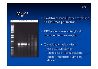 PCR

Mg2+

•  Co-fator essencial para a atividade
da Taq DNA polimerase
•  EDTA altera concentração do
magnésio livre na reação
•  Quantidade pode variar:
–  0.5 a 3.0 µM sugerido
–  Muito pouco: Taq não trabalha
–  Muito: “mispriming”, primersdimers

 