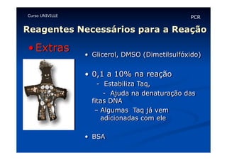 Curso UNIVILLE

PCR

Reagentes Necessários para a Reação

• Extras

•  Glicerol, DMSO (Dimetilsulfóxido)

•  0,1 a 10% na reação
- Estabiliza Taq,
- Ajuda na denaturação das
fitas DNA
–  Algumas Taq já vem
adicionadas com ele
•  BSA

 