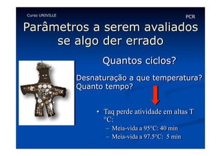 Curso UNIVILLE

PCR

Parâmetros a serem avaliados
se algo der errado
Quantos ciclos?
Desnaturação a que temperatura?
Quanto tempo?
•  Taq perde atividade em altas T
°C:
–  Meia-vida a 95°C: 40 min
–  Meia-vida a 97.5°C: 5 min

 