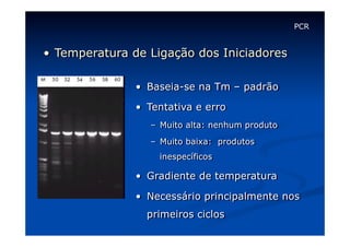 PCR

•  Temperatura de Ligação dos Iniciadores
•  Baseia-se na Tm – padrão
•  Tentativa e erro
–  Muito alta: nenhum produto
–  Muito baixa: produtos
inespecíficos

•  Gradiente de temperatura
•  Necessário principalmente nos
primeiros ciclos

 