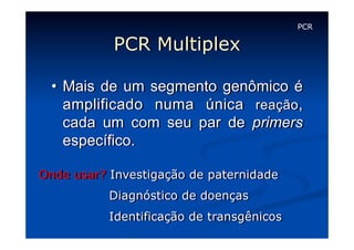PCR

PCR Multiplex
•  Mais de um segmento genômico é
amplificado numa única reação,
cada um com seu par de primers
específico.
Onde usar? Investigação de paternidade
Diagnóstico de doenças
Identificação de transgênicos

 