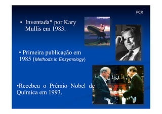 PCR

•  Inventada* por Kary
Mullis em 1983.

•  Primeira publicação em
1985 (Methods in Enzymology)

• Recebeu o Prêmio Nobel de
Química em 1993.

 