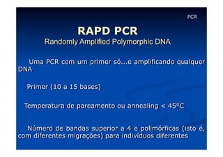 PCR

RAPD PCR
Randomly Amplified Polymorphic DNA
Uma PCR com um primer só...e amplificando qualquer
DNA
Primer (10 a 15 bases)
Temperatura de pareamento ou annealing < 45°C
Número de bandas superior a 4 e polimórficas (isto é,
com diferentes migrações) para indivíduos diferentes

 