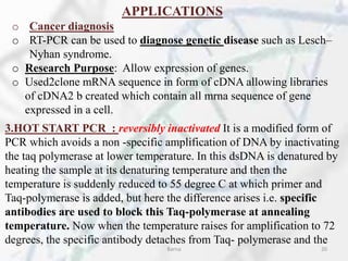 APPLICATIONS
o Cancer diagnosis
o RT-PCR can be used to diagnose genetic disease such as Lesch–
Nyhan syndrome.
o Research Purpose: Allow expression of genes.
o Used2clone mRNA sequence in form of cDNA allowing libraries
of cDNA2 b created which contain all mrna sequence of gene
expressed in a cell.
3.HOT START PCR : reversibly inactivated It is a modified form of
PCR which avoids a non -specific amplification of DNA by inactivating
the taq polymerase at lower temperature. In this dsDNA is denatured by
heating the sample at its denaturing temperature and then the
temperature is suddenly reduced to 55 degree C at which primer and
Taq-polymerase is added, but here the difference arises i.e. specific
antibodies are used to block this Taq-polymerase at annealing
temperature. Now when the temperature raises for amplification to 72
degrees, the specific antibody detaches from Taq- polymerase and the
Barna 20
 