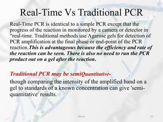 Real-Time Vs Traditional PCR
Real-Time PCR is identical to a simple PCR except that the
progress of the reaction in monitored by a camera or detector in
“real-time. Traditional methods use Agarose gels for detection of
PCR amplification at the final phase or end-point of the PCR
reaction.This is advantageous because the efficiency and rate of
the reaction can be seen. There is also no need to run the PCR
product out on a gel after the reaction.
Traditional PCR may be semiQuantitative-
though comparing the intensity of the amplified band on a
gel to standards of a known concentration can give 'semi-
quantitative' results.
Barna 25
 