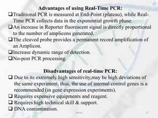 Advantages of using Real-Time PCR:
Traditional PCR is measured at End-Point (plateau), while Real-
Time PCR collects data in the exponential growth phase.
An increase in Reporter fluorescent signal is directly proportional
to the number of amplicons generated.
The cleaved probe provides a permanent record amplification of
an Amplicon.
Increase dynamic range of detection.
No-post PCR processing.
Disadvantages of real-time PCR:
 Due to its extremely high sensitivity,may be high deviations of
the same experiment, thus, the use of internal control genes is a
recommended (in gene expression experiments).
 Requires expensive equipments and reagent.
 Requires high technical skill & support.
 DNA contamination.
Barna 27
 