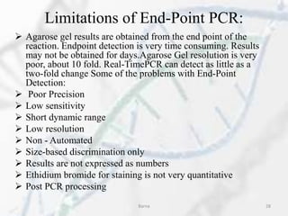 Limitations of End-Point PCR:
 Agarose gel results are obtained from the end point of the
reaction. Endpoint detection is very time consuming. Results
may not be obtained for days.Agarose Gel resolution is very
poor, about 10 fold. Real-TimePCR can detect as little as a
two-fold change Some of the problems with End-Point
Detection:
 Poor Precision
 Low sensitivity
 Short dynamic range
 Low resolution
 Non - Automated
 Size-based discrimination only
 Results are not expressed as numbers
 Ethidium bromide for staining is not very quantitative
 Post PCR processing
Barna 28
 