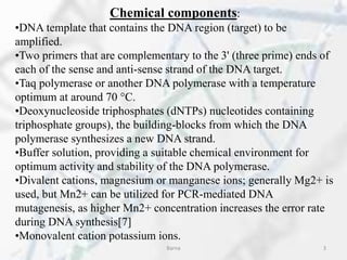 Chemical components:
•DNA template that contains the DNA region (target) to be
amplified.
•Two primers that are complementary to the 3' (three prime) ends of
each of the sense and anti-sense strand of the DNA target.
•Taq polymerase or another DNA polymerase with a temperature
optimum at around 70 °C.
•Deoxynucleoside triphosphates (dNTPs) nucleotides containing
triphosphate groups), the building-blocks from which the DNA
polymerase synthesizes a new DNA strand.
•Buffer solution, providing a suitable chemical environment for
optimum activity and stability of the DNA polymerase.
•Divalent cations, magnesium or manganese ions; generally Mg2+ is
used, but Mn2+ can be utilized for PCR-mediated DNA
mutagenesis, as higher Mn2+ concentration increases the error rate
during DNA synthesis[7]
•Monovalent cation potassium ions.
Barna 3
 