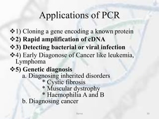 Applications of PCR
1) Cloning a gene encoding a known protein
2) Rapid amplification of cDNA
3) Detecting bacterial or viral infection
4) Early Diagonose of Cancer like leukemia,
Lymphoma
5) Genetic diagnosis
a. Diagnosing inherited disorders
* Cystic fibrosis
* Muscular dystrophy
* Haemophilia A and B
b. Diagnosing cancer
Barna 30
 