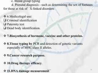 c. Blood group typing
d. Prenatal diagnosis - such as determining the sex of foetuses
for those at risk of X-linked disorders
 6.Medicolegal use:
 Criminal identification
 Paternity test
 Dead body identification.
 7.Biosynthesis of hormone, vaccine and other proteins.
 8.Tissue typing by PCR and detection of genetic variants
especially of MHC class II alleles.
 9.Cancer research purpose.
 10.Drug therapy efficacy.
 11.DNA damage measurement
Barna 31
 