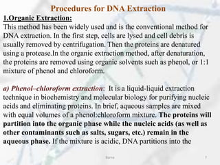 Procedures for DNA Extraction
1.Organic Extraction:
This method has been widely used and is the conventional method for
DNA extraction. In the first step, cells are lysed and cell debris is
usually removed by centrifugation. Then the proteins are denatured
using a protease.In the organic extraction method, after denaturation,
the proteins are removed using organic solvents such as phenol, or 1:1
mixture of phenol and chloroform.
a) Phenol–chloroform extraction: It is a liquid-liquid extraction
technique in biochemistry and molecular biology for purifying nucleic
acids and eliminating proteins. In brief, aqueous samples are mixed
with equal volumes of a phenol:chloroform mixture. The proteins will
partition into the organic phase while the nucleic acids (as well as
other contaminants such as salts, sugars, etc.) remain in the
aqueous phase. If the mixture is acidic, DNA partitions into the
Barna 7
 