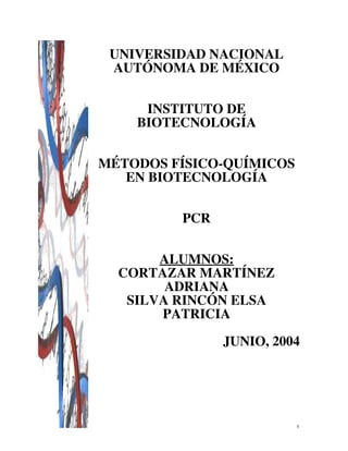 1
UNIVERSIDAD NACIONAL
AUTÓNOMA DE MÉXICO
INSTITUTO DE
BIOTECNOLOGÍA
MÉTODOS FÍSICO-QUÍMICOS
EN BIOTECNOLOGÍA
PCR
ALUMNOS:
CORTAZAR MARTÍNEZ
ADRIANA
SILVA RINCÓN ELSA
PATRICIA
JUNIO, 2004
 