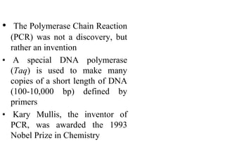 • The Polymerase Chain Reaction
(PCR) was not a discovery, but
rather an invention
• A special DNA polymerase
(Taq) is used to make many
copies of a short length of DNA
(100-10,000 bp) defined by
primers
• Kary Mullis, the inventor of
PCR, was awarded the 1993
Nobel Prize in Chemistry
 
