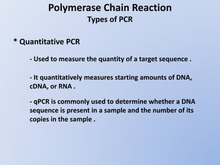 Polymerase Chain Reaction
Types of PCR
* Quantitative PCR
- Used to measure the quantity of a target sequence .
- It quantitatively measures starting amounts of DNA,
cDNA, or RNA .
- qPCR is commonly used to determine whether a DNA
sequence is present in a sample and the number of its
copies in the sample .
 