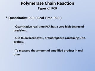 Polymerase Chain Reaction
Types of PCR
* Quantitative PCR ( Real Time-PCR )
- Quantitative real-time PCR has a very high degree of
precision .
- Use fluorescent dyes , or fluorophore-containing DNA
probes .
- To measure the amount of amplified product in real
time.
 