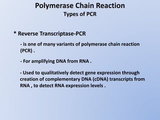 Polymerase Chain Reaction
Types of PCR
* Reverse Transcriptase-PCR
- is one of many variants of polymerase chain reaction
(PCR) .
- For amplifying DNA from RNA .
- Used to qualitatively detect gene expression through
creation of complementary DNA (cDNA) transcripts from
RNA , to detect RNA expression levels .
 