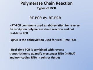 Polymerase Chain Reaction
Types of PCR
- qPCR is the abbreviation used for Real-Time PCR .
- RT-PCR commonly used as abbreviation for reverse
transcription polymerase chain reaction and not
real-time PCR .
- Real-time PCR is combined with reverse
transcription to quantify messenger RNA (mRNA)
and non-coding RNA in cells or tissues
RT-PCR Vs. RT-PCR
 