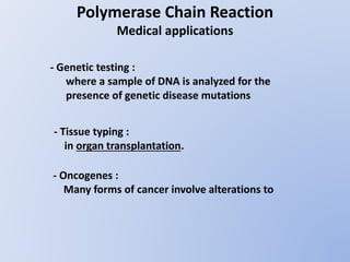 Polymerase Chain Reaction
Medical applications
- Genetic testing :
where a sample of DNA is analyzed for the
presence of genetic disease mutations
- Tissue typing :
in organ transplantation.
- Oncogenes :
Many forms of cancer involve alterations to
 