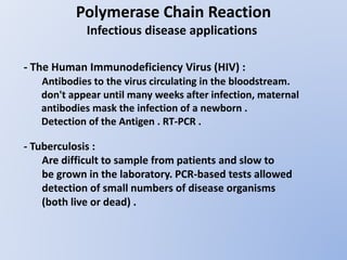 Polymerase Chain Reaction
Infectious disease applications
- The Human Immunodeficiency Virus (HIV) :
Antibodies to the virus circulating in the bloodstream.
don't appear until many weeks after infection, maternal
antibodies mask the infection of a newborn .
Detection of the Antigen . RT-PCR .
- Tuberculosis :
Are difficult to sample from patients and slow to
be grown in the laboratory. PCR-based tests allowed
detection of small numbers of disease organisms
(both live or dead) .
 