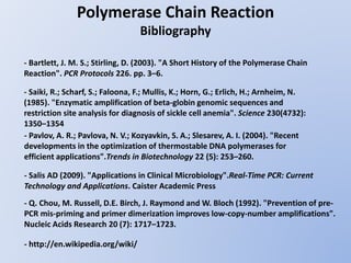 Polymerase Chain Reaction
Bibliography
- Bartlett, J. M. S.; Stirling, D. (2003). "A Short History of the Polymerase Chain
Reaction". PCR Protocols 226. pp. 3–6.
- Saiki, R.; Scharf, S.; Faloona, F.; Mullis, K.; Horn, G.; Erlich, H.; Arnheim, N.
(1985). "Enzymatic amplification of beta-globin genomic sequences and
restriction site analysis for diagnosis of sickle cell anemia". Science 230(4732):
1350–1354
- Salis AD (2009). "Applications in Clinical Microbiology".Real-Time PCR: Current
Technology and Applications. Caister Academic Press
- Pavlov, A. R.; Pavlova, N. V.; Kozyavkin, S. A.; Slesarev, A. I. (2004). "Recent
developments in the optimization of thermostable DNA polymerases for
efficient applications".Trends in Biotechnology 22 (5): 253–260.
- Q. Chou, M. Russell, D.E. Birch, J. Raymond and W. Bloch (1992). "Prevention of pre-
PCR mis-priming and primer dimerization improves low-copy-number amplifications".
Nucleic Acids Research 20 (7): 1717–1723.
- http://en.wikipedia.org/wiki/
 