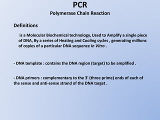 PCR
Polymerase Chain Reaction
Definitions
is a Molecular Biochemical technology, Used to Amplify a single piece
of DNA, By a series of Heating and Cooling cycles , generating millions
of copies of a particular DNA sequence In Vitro .
- DNA template : contains the DNA region (target) to be amplified .
- DNA primers : complementary to the 3' (three prime) ends of each of
the sense and anti-sense strand of the DNA target .
 