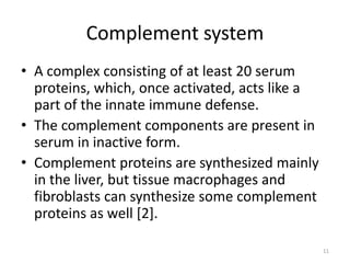 Complement system
• A complex consisting of at least 20 serum
proteins, which, once activated, acts like a
part of the innate immune defense.
• The complement components are present in
serum in inactive form.
• Complement proteins are synthesized mainly
in the liver, but tissue macrophages and
fibroblasts can synthesize some complement
proteins as well [2].
11
 