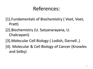 References:
[1].Fundamentals of Biochemistry ( Voet, Voet,
Pratt)
[2].Biochemistry (U. Satyanarayana, U.
Chakrapani)
[3].Molecular Cell Biology ( Lodish, Darnell..)
[4]. Molecular & Cell Biology of Cancer (Knowles
and Selby)
18
 