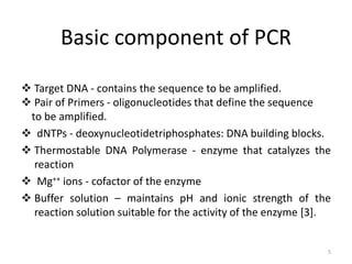 Basic component of PCR
 Target DNA - contains the sequence to be amplified.
 Pair of Primers - oligonucleotides that define the sequence
to be amplified.
 dNTPs - deoxynucleotidetriphosphates: DNA building blocks.
 Thermostable DNA Polymerase - enzyme that catalyzes the
reaction
 Mg++ ions - cofactor of the enzyme
 Buffer solution – maintains pH and ionic strength of the
reaction solution suitable for the activity of the enzyme [3].
5
 