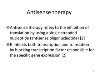 Antisense therapy
Antisense therapy refers to the inhibition of
translation by using a single stranded
nucleotide (antisense oligonucleotide) [2]
It inhibits both transcription and translation
by blocking transcription factor responsible for
the specific gene expression [2]
8
 