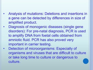• Analysis of mutations: Deletions and insertions in
a gene can be detected by differences in size of
amplified product.
• Diagnosis of monogenic diseases (single gene
disorders): For pre-natal diagnosis, PCR is used
to amplify DNA from foetal cells obtained from
amniotic fluid. PCR has also proved very
important in carrier testing.
• Detection of microorganisms: Especially of
organisms and viruses that are difficult to culture
or take long time to culture or dangerous to
culture.
 