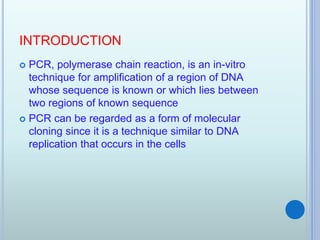 INTRODUCTION
 PCR, polymerase chain reaction, is an in-vitro
technique for amplification of a region of DNA
whose sequence is known or which lies between
two regions of known sequence
 PCR can be regarded as a form of molecular
cloning since it is a technique similar to DNA
replication that occurs in the cells
 