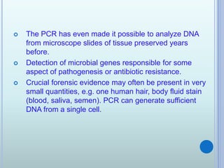  The PCR has even made it possible to analyze DNA
from microscope slides of tissue preserved years
before.
 Detection of microbial genes responsible for some
aspect of pathogenesis or antibiotic resistance.
 Crucial forensic evidence may often be present in very
small quantities, e.g. one human hair, body fluid stain
(blood, saliva, semen). PCR can generate sufficient
DNA from a single cell.
 