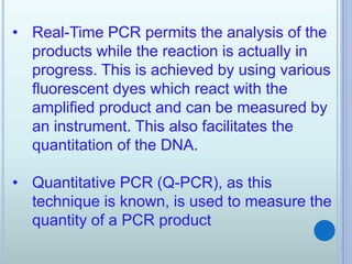 • Real-Time PCR permits the analysis of the
products while the reaction is actually in
progress. This is achieved by using various
fluorescent dyes which react with the
amplified product and can be measured by
an instrument. This also facilitates the
quantitation of the DNA.
• Quantitative PCR (Q-PCR), as this
technique is known, is used to measure the
quantity of a PCR product
 