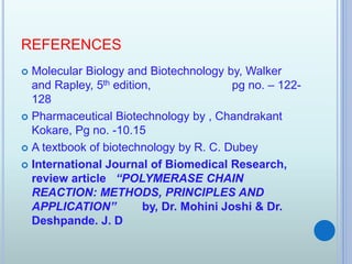 REFERENCES
 Molecular Biology and Biotechnology by, Walker
and Rapley, 5th edition, pg no. – 122-
128
 Pharmaceutical Biotechnology by , Chandrakant
Kokare, Pg no. -10.15
 A textbook of biotechnology by R. C. Dubey
 International Journal of Biomedical Research,
review article “POLYMERASE CHAIN
REACTION: METHODS, PRINCIPLES AND
APPLICATION” by, Dr. Mohini Joshi & Dr.
Deshpande. J. D
 