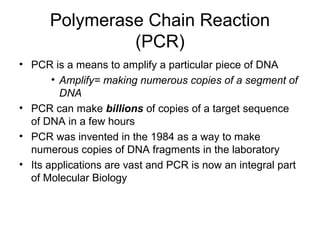 Polymerase Chain Reaction
(PCR)
• PCR is a means to amplify a particular piece of DNA
• Amplify= making numerous copies of a segment of
DNA
• PCR can make billions of copies of a target sequence
of DNA in a few hours
• PCR was invented in the 1984 as a way to make
numerous copies of DNA fragments in the laboratory
• Its applications are vast and PCR is now an integral part
of Molecular Biology
 