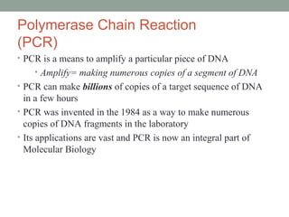Polymerase Chain Reaction
(PCR)
• PCR is a means to amplify a particular piece of DNA
• Amplify= making numerous copies of a segment of DNA
• PCR can make billions of copies of a target sequence of DNA
in a few hours
• PCR was invented in the 1984 as a way to make numerous
copies of DNA fragments in the laboratory
• Its applications are vast and PCR is now an integral part of
Molecular Biology
 